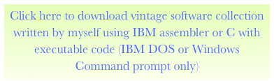 Click here to download vintage software collection written by myself using IBM assembler or C with executable code (IBM DOS or Windows Command prompt only)